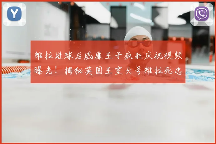 维拉进球后威廉王子疯狂庆祝视频曝光!揭秘英国王室头号维拉死忠球迷的真实一面