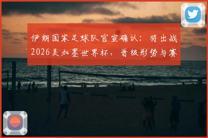 伊朗国家足球队官宣确认：将出战2026美加墨世界杯，晋级形势与赛程前瞻全解析