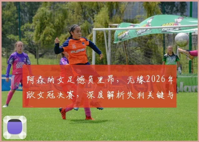 阿森纳女足憾负里昂,无缘2026年欧女冠决赛,深度解析失利关键与对手强大之处