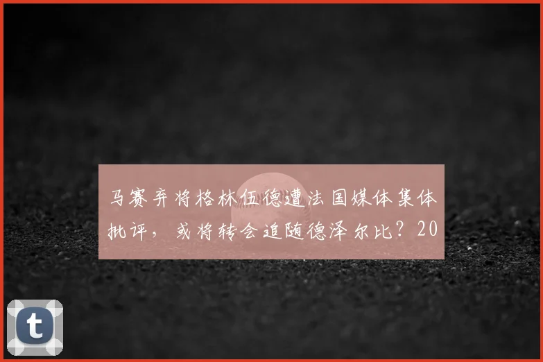 马赛弃将格林伍德遭法国媒体集体批评，或将转会追随德泽尔比？2026最新动态解析