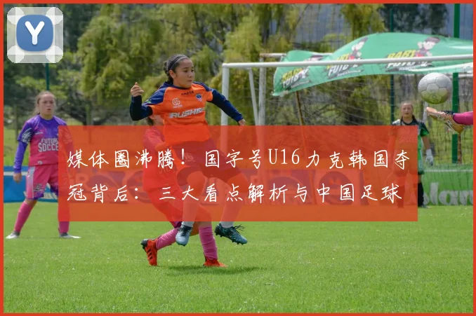 媒体圈沸腾!国字号U16力克韩国夺冠背后:三大看点解析与中国足球青训新希望
