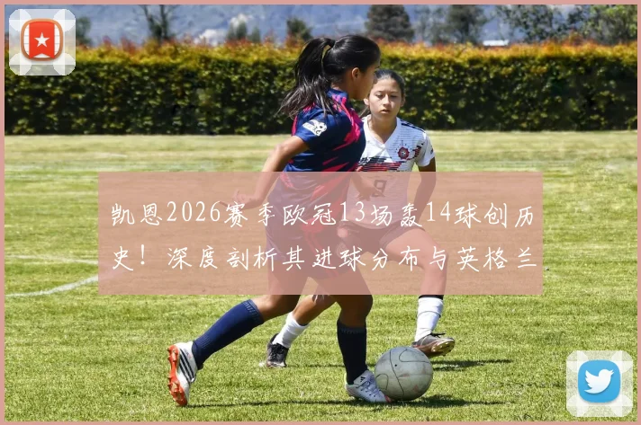 凯恩2026赛季欧冠13场轰14球创历史!深度剖析其进球分布与英格兰球员欧冠单赛季进球榜排名