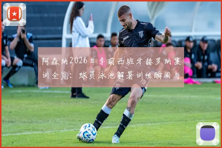 阿森纳2026年季前西班牙赫罗纳集训全览：球员泳池解暑训练瞬间与完整夏训日程安排解析