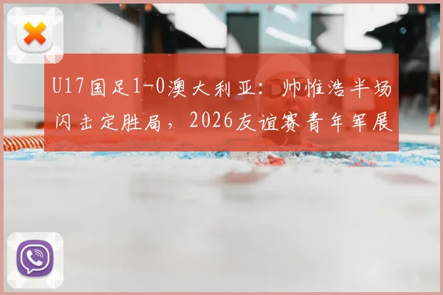 U17国足1-0澳大利亚：帅惟浩半场闪击定胜局，2026友谊赛青年军展现哪些亮点与不足？