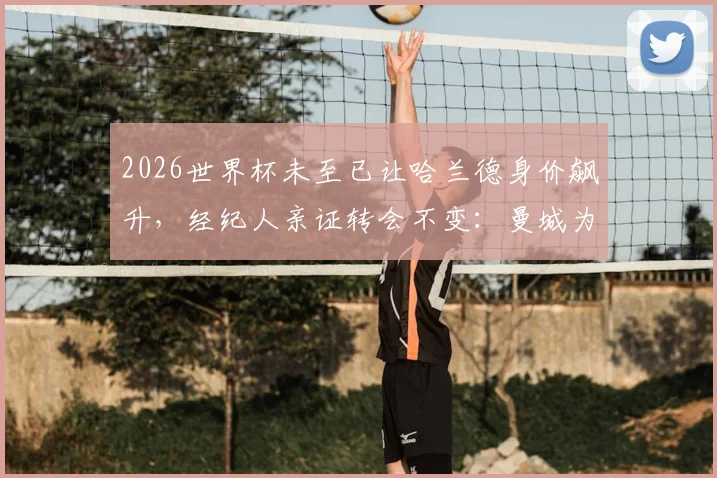 2026世界杯未至已让哈兰德身价飙升，经纪人亲证转会不变：曼城为何仍是其最佳选择？