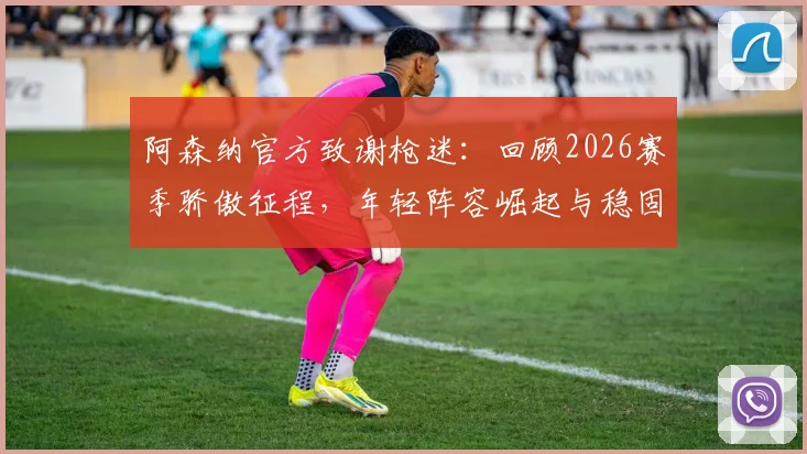 阿森纳官方致谢枪迷:回顾2026赛季骄傲征程,年轻阵容崛起与稳固防守成关键