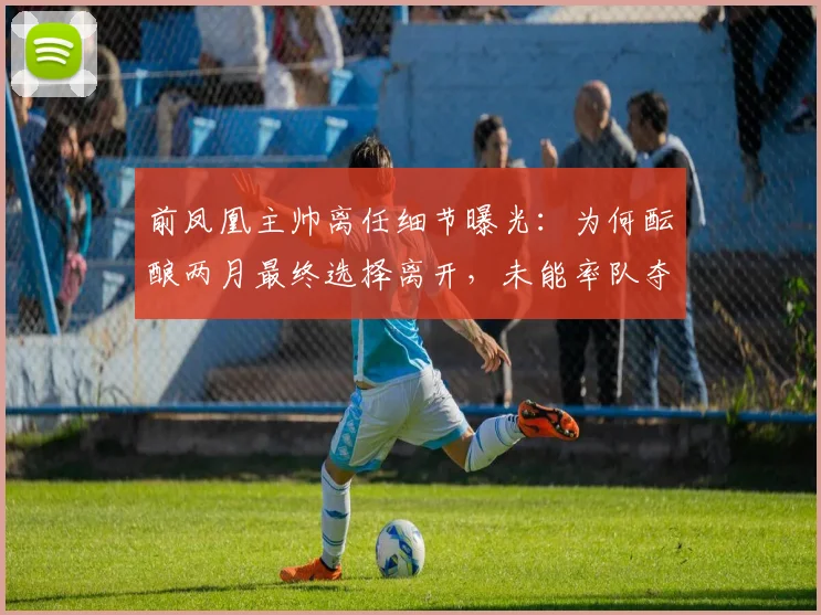前凤凰主帅离任细节曝光:为何酝酿两月最终选择离开,未能率队夺冠成最大心结?