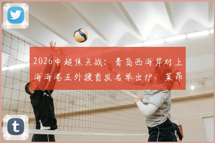 2026中超焦点战：青岛西海岸对上海海港五外援首发名单出炉，莱昂纳多出战武磊缺席引关注