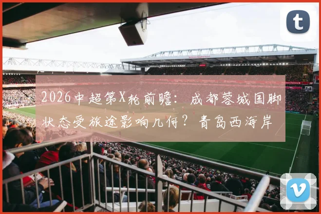 2026中超第X轮前瞻：成都蓉城国脚状态受旅途影响几何？青岛西海岸主教练直言伤病困扰