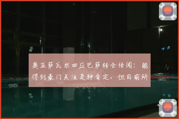 奥亚萨瓦尔回应巴萨转会传闻：能得到豪门关注是种肯定，但目前所有心思都在2026世界杯备战上