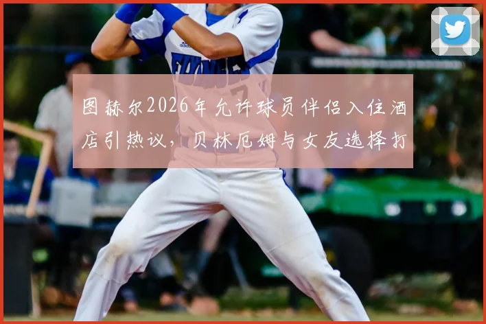 图赫尔2026年允许球员伴侣入住酒店引热议，贝林厄姆与女友选择打牌而非外出成焦点