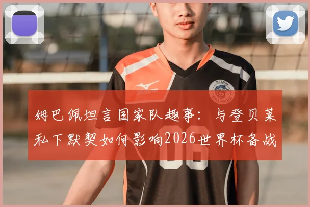 姆巴佩坦言国家队趣事:与登贝莱私下默契如何影响2026世界杯备战