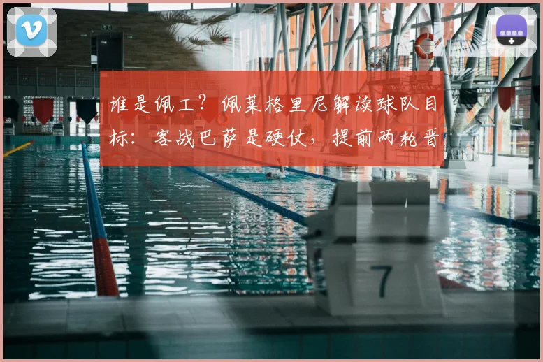 谁是佩工?佩莱格里尼解读球队目标:客战巴萨是硬仗,提前两轮晋级欧冠就是成功