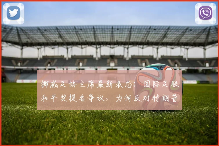 挪威足协主席最新表态：国际足联和平奖提名争议，为何反对特朗普成体育界焦点？
