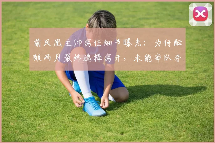 前凤凰主帅离任细节曝光：为何酝酿两月最终选择离开，未能率队夺冠成最大心结？