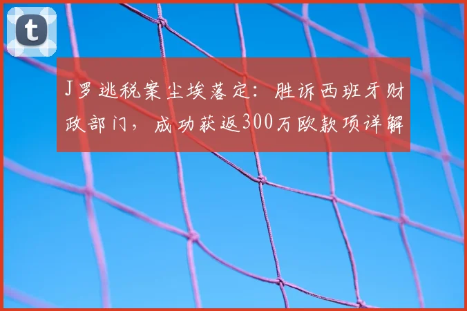 J罗逃税案尘埃落定:胜诉西班牙财政部门,成功获返300万欧款项详解