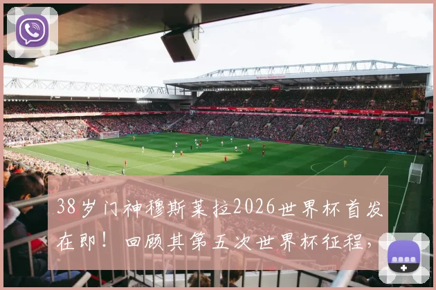 38岁门神穆斯莱拉2026世界杯首发在即!回顾其第五次世界杯征程,上届为何全程替补?