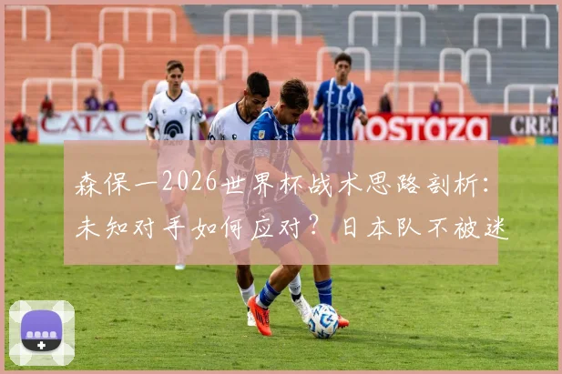 森保一2026世界杯战术思路剖析：未知对手如何应对？日本队不被迷惑的备战逻辑