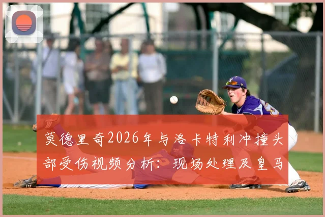 莫德里奇2026年与洛卡特利冲撞头部受伤视频分析：现场处理及皇马赛后检查结果，详解球员头部保护