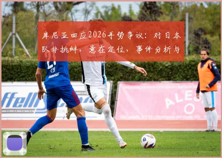 库尼亚回应2026手势争议：对日本队非挑衅，意在定位，事件分析与各方观点解读