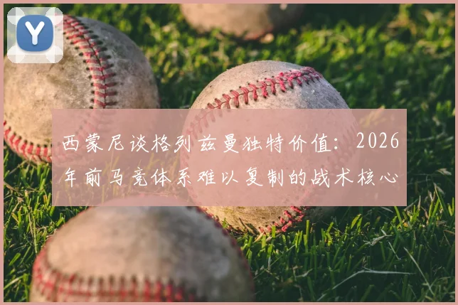 西蒙尼谈格列兹曼独特价值：2026年前马竞体系难以复制的战术核心