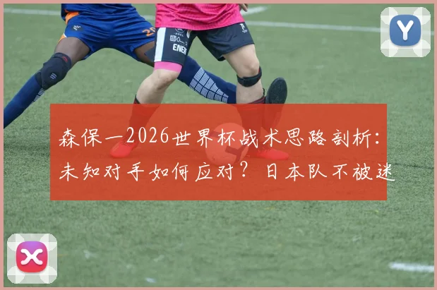 森保一2026世界杯战术思路剖析:未知对手如何应对?日本队不被迷惑的备战逻辑