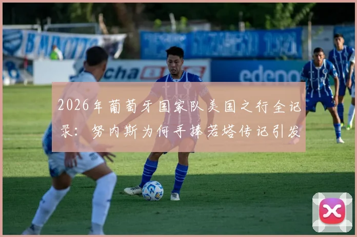 2026年葡萄牙国家队美国之行全记录：努内斯为何手捧若塔传记引发热议与思考