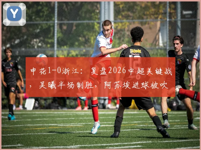 申花1-0浙江：复盘2026中超关键战，吴曦半场制胜，阿苏埃进球被吹判罚引热议