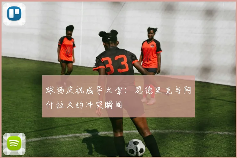 球场庆祝成导火索：恩德里克与阿什拉夫的冲突瞬间