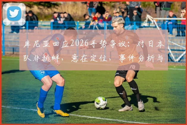库尼亚回应2026手势争议：对日本队非挑衅，意在定位，事件分析与各方观点解读