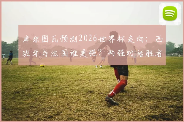 库尔图瓦预测2026世界杯走向:西班牙与法国谁更强?两强对话胜者锁定冠军,深度分析背后逻辑