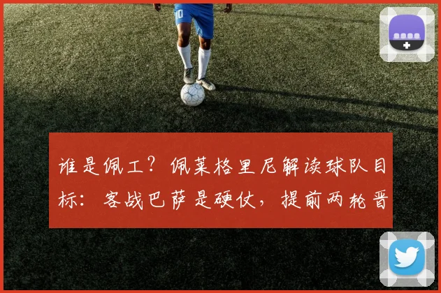 谁是佩工？佩莱格里尼解读球队目标：客战巴萨是硬仗，提前两轮晋级欧冠就是成功