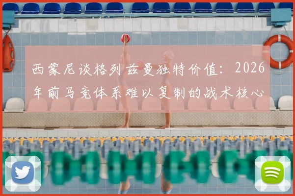 西蒙尼谈格列兹曼独特价值:2026年前马竞体系难以复制的战术核心