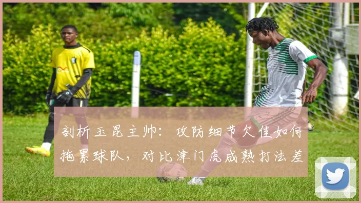 剖析玉昆主帅：攻防细节欠佳如何拖累球队，对比津门虎成熟打法差距明显