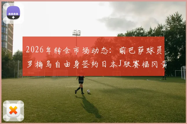 2026年转会市场动态：前巴萨球员罗梅乌自由身签约日本J联赛福冈黄蜂队，背后原因解读