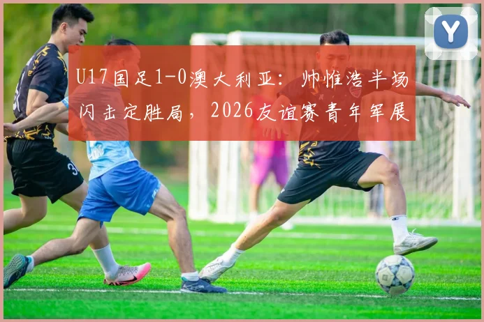 U17国足1-0澳大利亚：帅惟浩半场闪击定胜局，2026友谊赛青年军展现哪些亮点与不足？