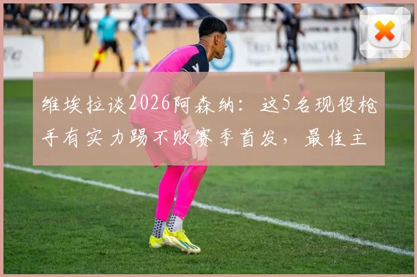 维埃拉谈2026阿森纳：这5名现役枪手有实力踢不败赛季首发，最佳主帅仍是温格