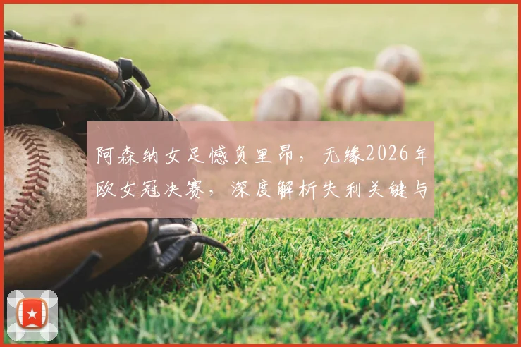 阿森纳女足憾负里昂，无缘2026年欧女冠决赛，深度解析失利关键与对手强大之处