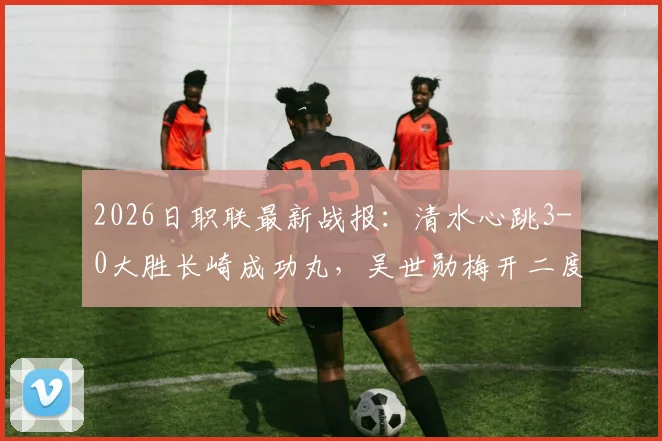 2026日职联最新战报:清水心跳3-0大胜长崎成功丸,吴世勋梅开二度,附双方赛后分析与积分榜解读
