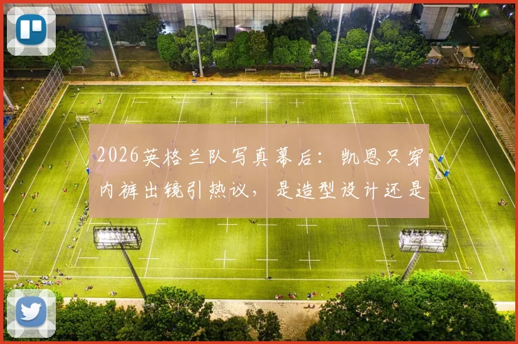 2026英格兰队写真幕后:凯恩只穿内裤出镜引热议,是造型设计还是裤子被偷?
