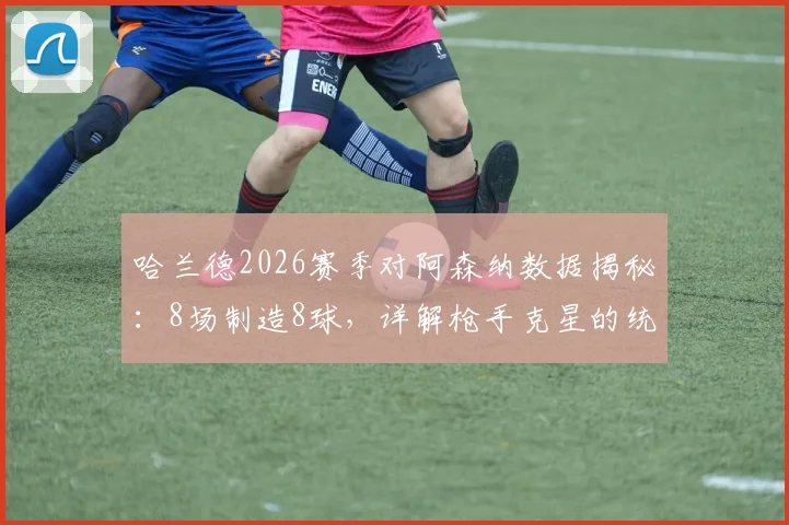 哈兰德2026赛季对阿森纳数据揭秘：8场制造8球，详解枪手克星的统治力与进球集锦