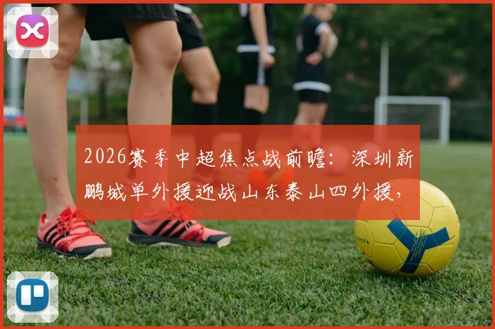 2026赛季中超焦点战前瞻:深圳新鹏城单外援迎战山东泰山四外援,泽卡领衔首发阵容解析