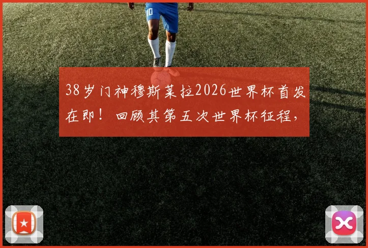 38岁门神穆斯莱拉2026世界杯首发在即！回顾其第五次世界杯征程，上届为何全程替补？