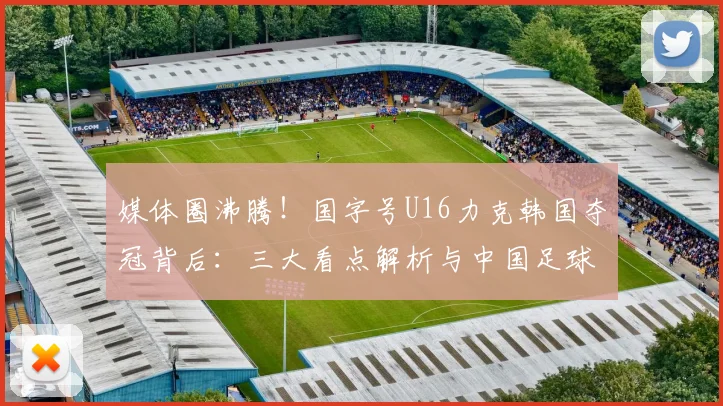 媒体圈沸腾！国字号U16力克韩国夺冠背后：三大看点解析与中国足球青训新希望