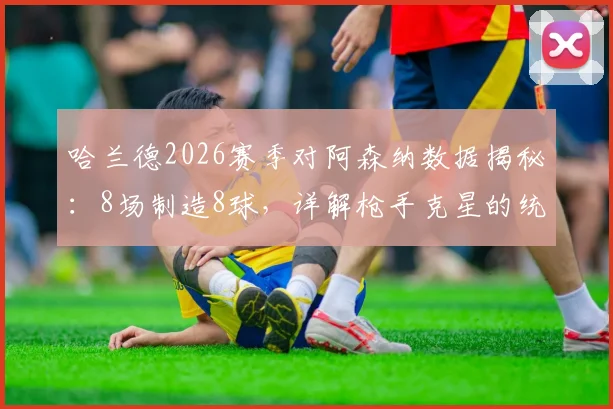 哈兰德2026赛季对阿森纳数据揭秘：8场制造8球，详解枪手克星的统治力与进球集锦