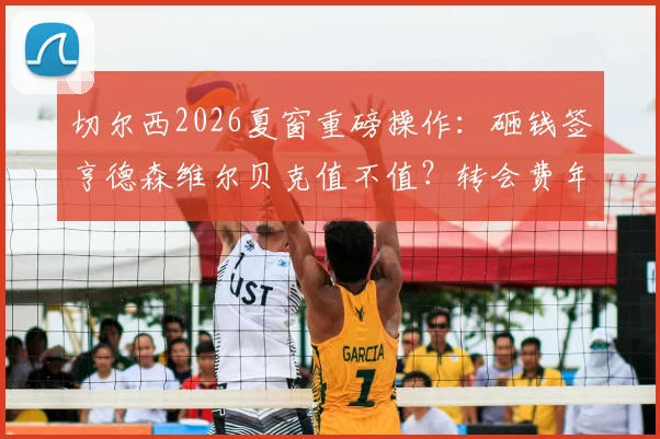 切尔西2026夏窗重磅操作：砸钱签亨德森维尔贝克值不值？转会费年薪细节曝光，球迷怎么看？