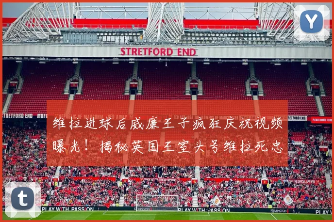 维拉进球后威廉王子疯狂庆祝视频曝光!揭秘英国王室头号维拉死忠球迷的真实一面