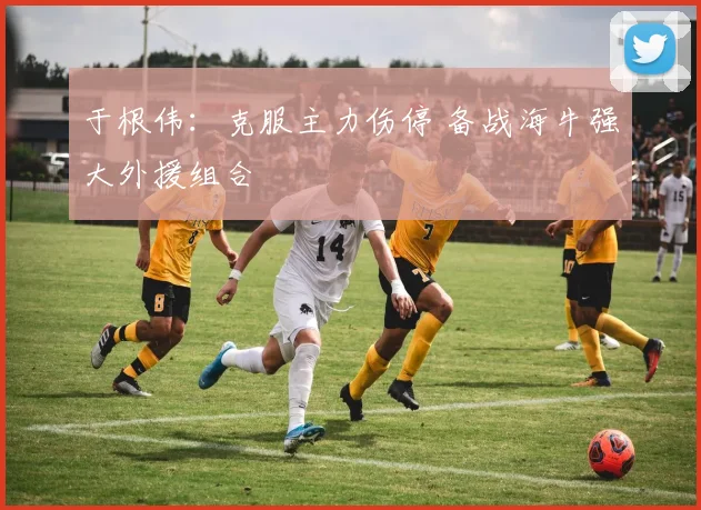 于根伟:克服主力伤停 备战海牛强大外援组合