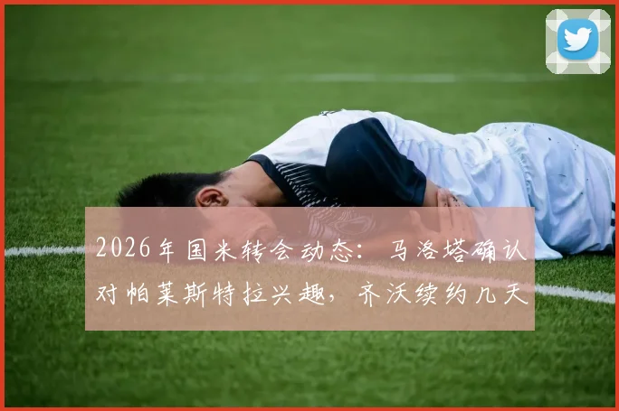 2026年国米转会动态：马洛塔确认对帕莱斯特拉兴趣，齐沃续约几天内官宣，详解引援策略