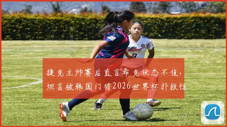 捷克主帅赛后直言希克状态不佳，坦言被韩国门将2026世界杯扑救惊艳到，分析失利关键点